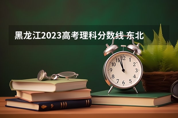 黑龙江2023高考理科分数线 东北农业大学录取分数线