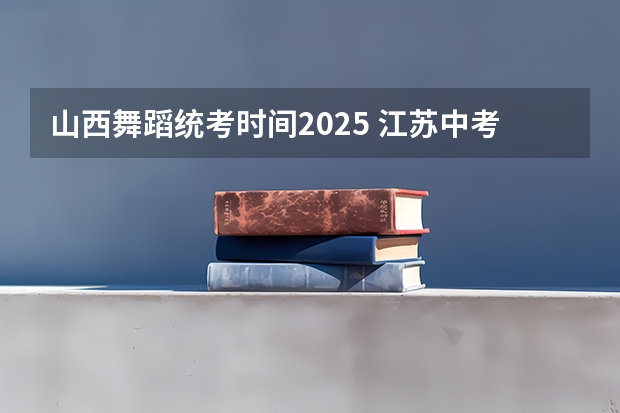 山西舞蹈统考时间2025 江苏中考统考推迟2025?