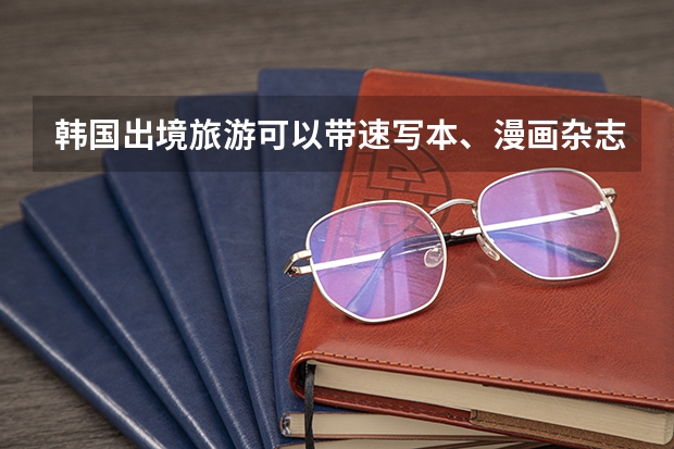 韩国出境旅游可以带速写本、漫画杂志、马克笔、作业本、语文课本吗