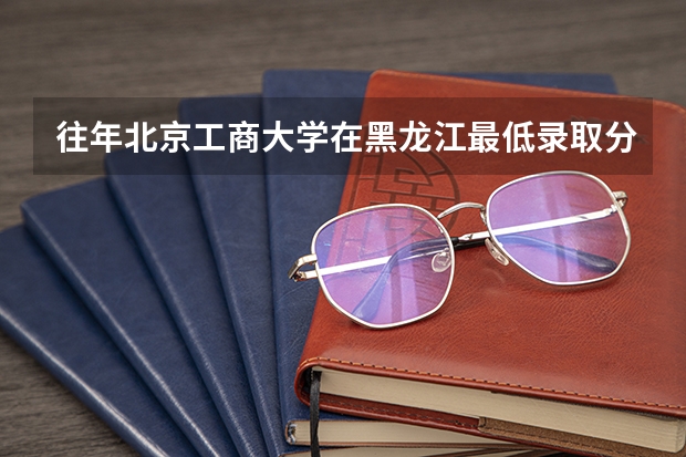 往年北京工商大学在黑龙江最低录取分数参考