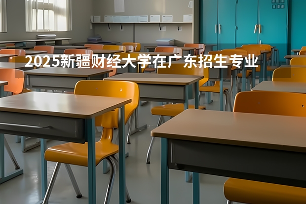 2025新疆财经大学在广东招生专业和 学费介绍（2026参考）