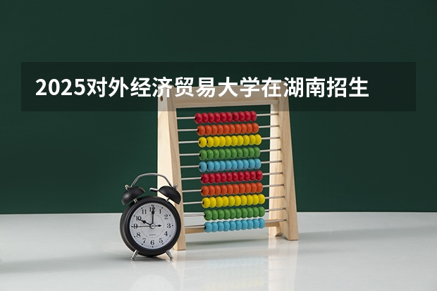 2025对外经济贸易大学在湖南招生专业和 学费介绍（2026参考）