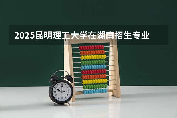 2025昆明理工大学在湖南招生专业和 学费介绍（2026参考）