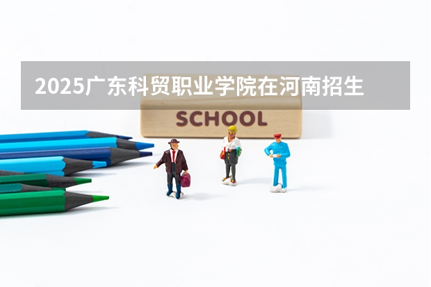 2025广东科贸职业学院在河南招生专业和 学费介绍（2026参考）