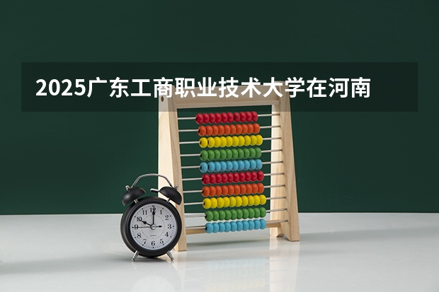 2025广东工商职业技术大学在河南招生专业和 学费介绍（2026参考）