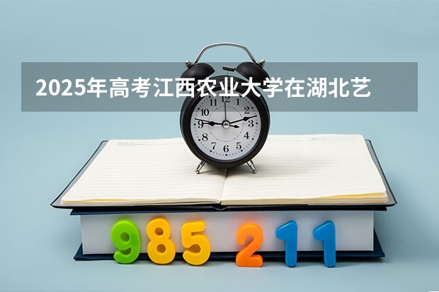 2025年高考江西农业大学在湖北艺术类投档分数线总汇（2026参考）