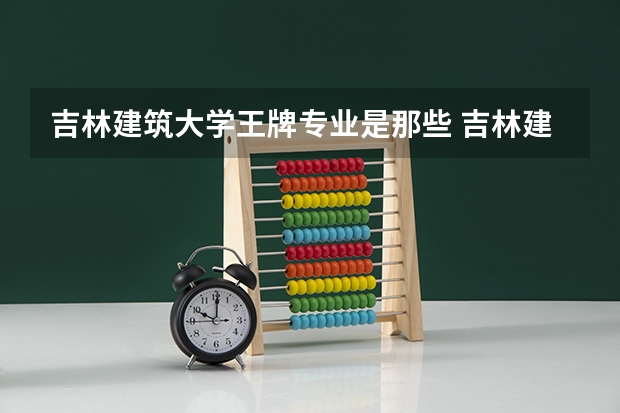 吉林建筑大学王牌专业是那些 吉林建筑大学就业率怎么样