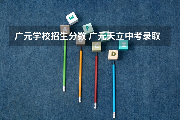 广元学校招生分数 广元天立中考录取分数线2022