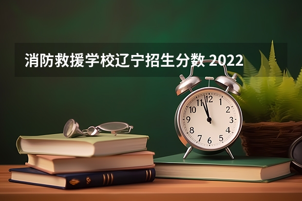 消防救援学校辽宁招生分数 2022年考生多少分能上中国消防救援学校？