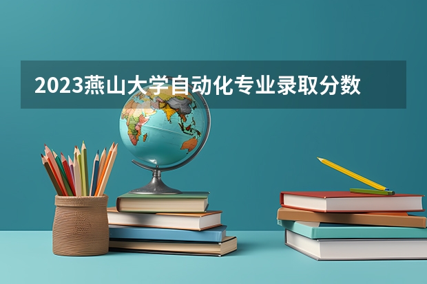 2023燕山大学自动化专业录取分数 燕山大学自动化专业往年录取分数参考