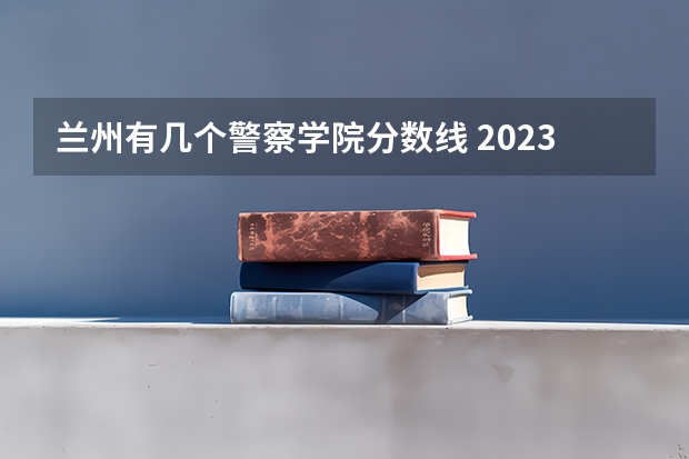 兰州有几个警察学院分数线 2023年甘肃r段录取院校及分数线