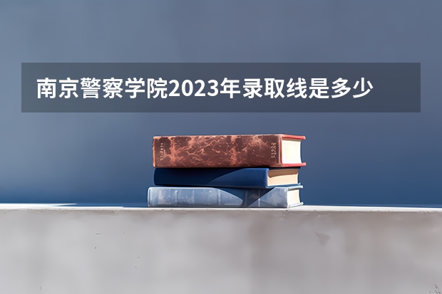 南京警察学院2023年录取线是多少分？