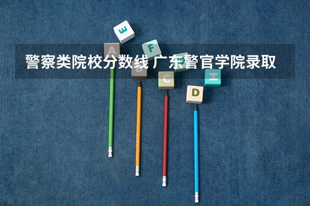 警察类院校分数线 广东警官学院录取分数线2023