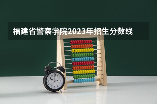 福建省警察学院2023年招生分数线（警校招生2022分数线）