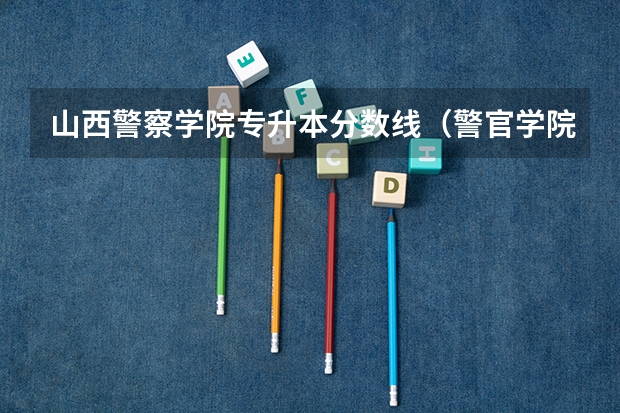 山西警察学院专升本分数线（警官学院本科录取分数线2023年）