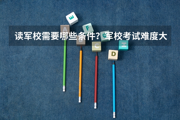 读军校需要哪些条件？军校考试难度大吗？