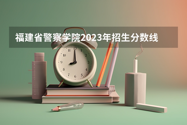 福建省警察学院2023年招生分数线 福建警察学院福建录取分数线