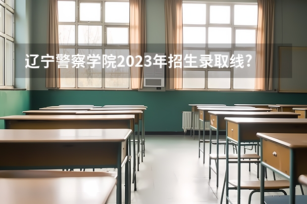 辽宁警察学院2023年招生录取线? 辽宁警察学院各专业录取分数线