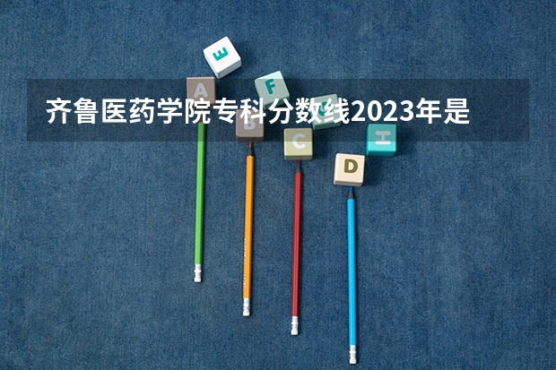 齐鲁医药学院专科分数线2023年是多少？