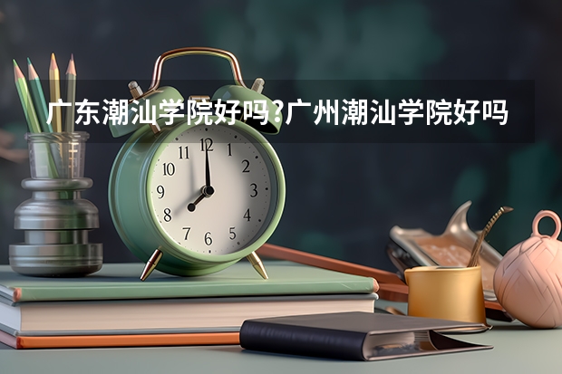 广东潮汕学院好吗?广州潮汕学院好吗？